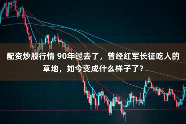 配资炒股行情 90年过去了，曾经红军长征吃人的草地，如今变成什么样子了？