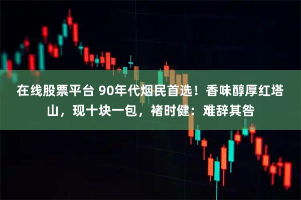 在线股票平台 90年代烟民首选！香味醇厚红塔山，现十块一包，褚时健：难辞其咎