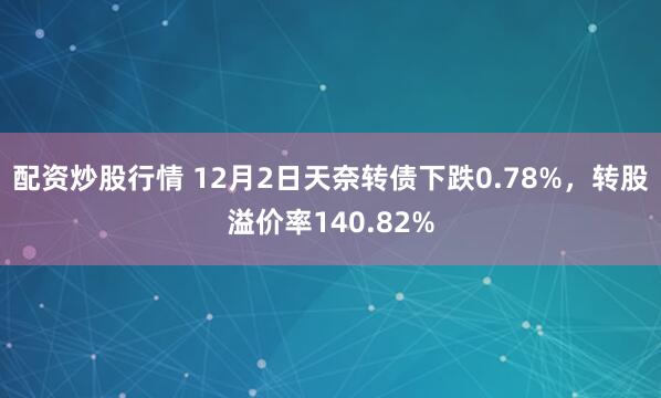 配资炒股行情 12月2日天奈转债下跌0.78%，转股溢价率140.82%