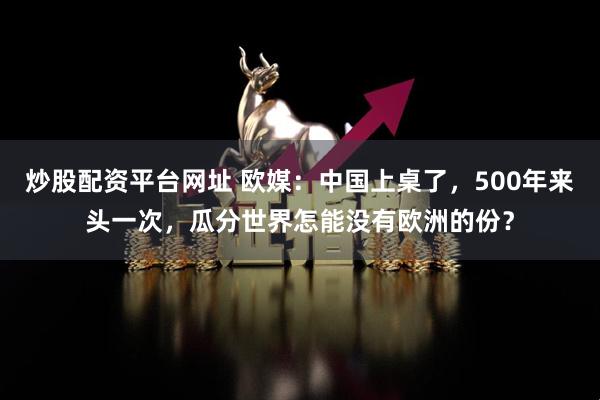 炒股配资平台网址 欧媒：中国上桌了，500年来头一次，瓜分世界怎能没有欧洲的份？
