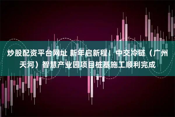 炒股配资平台网址 新年启新程！中交冷链（广州天河）智慧产业园项目桩基施工顺利完成