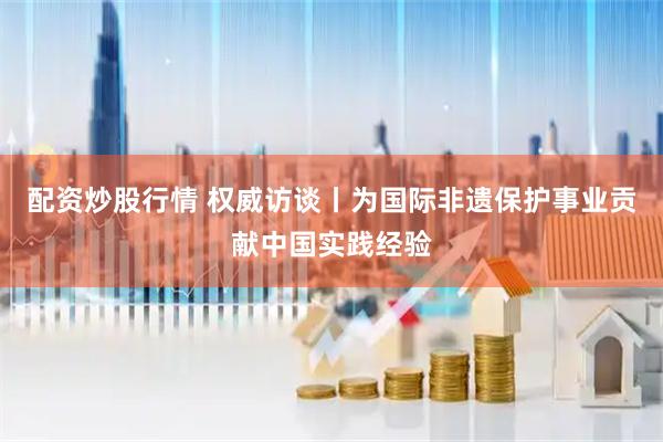 配资炒股行情 权威访谈丨为国际非遗保护事业贡献中国实践经验