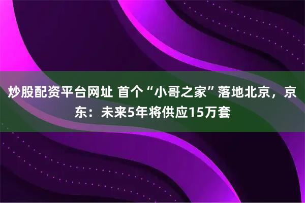 炒股配资平台网址 首个“小哥之家”落地北京，京东：未来5年将供应15万套