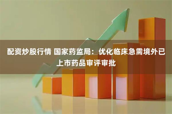 配资炒股行情 国家药监局：优化临床急需境外已上市药品审评审批