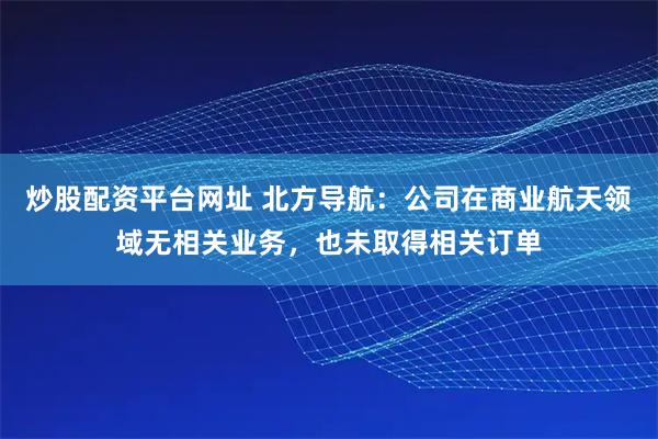 炒股配资平台网址 北方导航：公司在商业航天领域无相关业务，也未取得相关订单