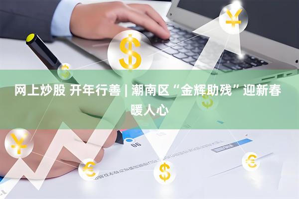 网上炒股 开年行善 | 潮南区“金辉助残”迎新春 暖人心