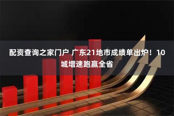 配资查询之家门户 广东21地市成绩单出炉！10城增速跑赢全省