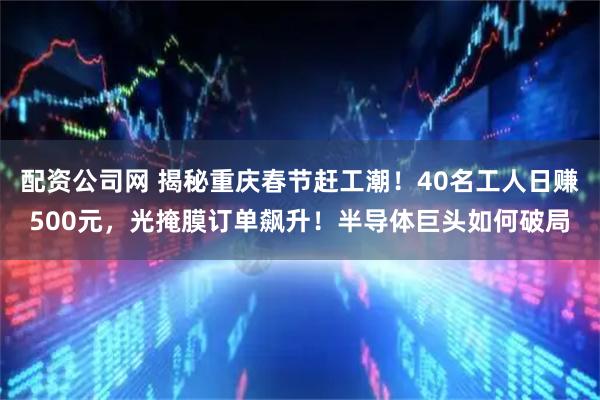 配资公司网 揭秘重庆春节赶工潮！40名工人日赚500元，光掩膜订单飙升！半导体巨头如何破局