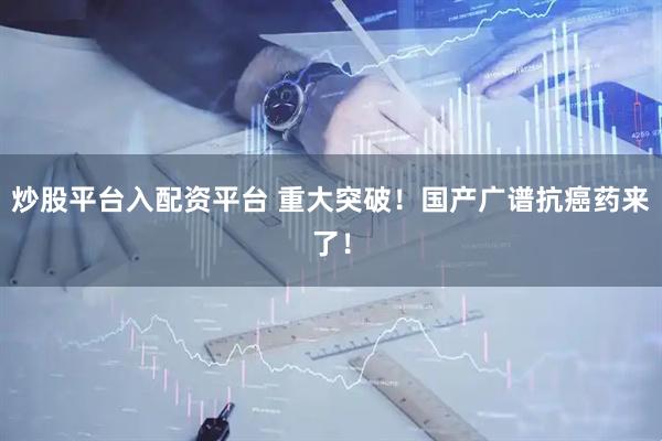 炒股平台入配资平台 重大突破！国产广谱抗癌药来了！