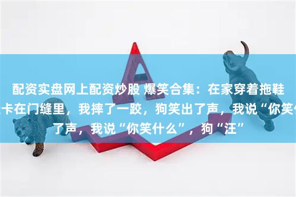 配资实盘网上配资炒股 爆笑合集：在家穿着拖鞋跑步，结果拖鞋卡在门缝里，我摔了一跤，狗笑出了声，我说“你笑什么”，狗“汪”
