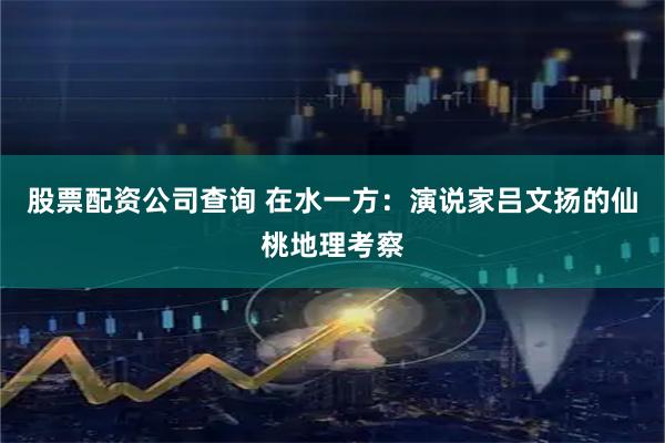 股票配资公司查询 在水一方：演说家吕文扬的仙桃地理考察