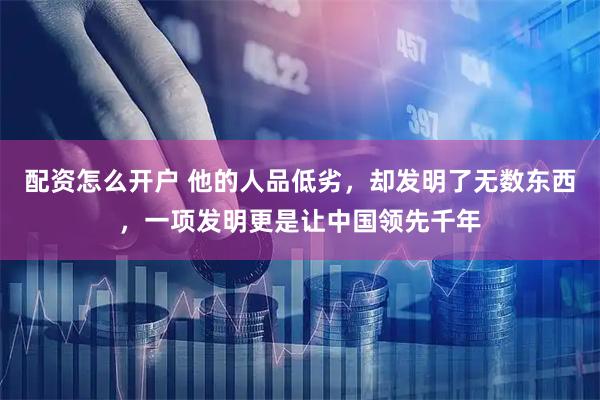 配资怎么开户 他的人品低劣，却发明了无数东西，一项发明更是让中国领先千年