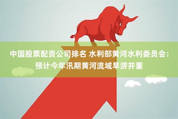 中国股票配资公司排名 水利部黄河水利委员会：预计今年汛期黄河流域旱涝并重