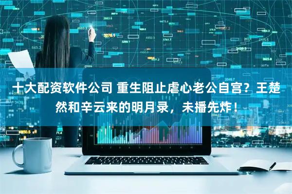 十大配资软件公司 重生阻止虐心老公自宫？王楚然和辛云来的明月录，未播先炸！