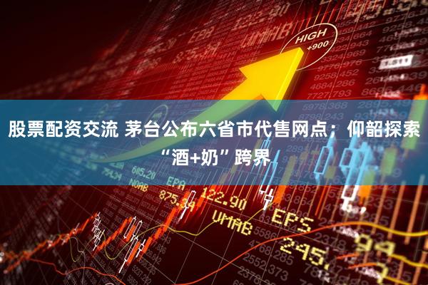 股票配资交流 茅台公布六省市代售网点；仰韶探索“酒+奶”跨界