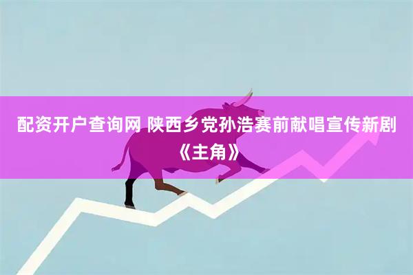 配资开户查询网 陕西乡党孙浩赛前献唱宣传新剧《主角》