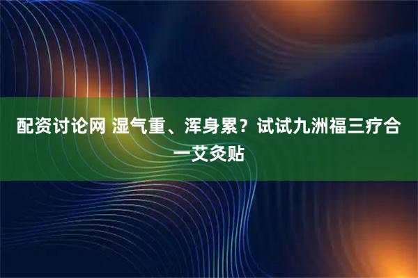 配资讨论网 湿气重、浑身累？试试九洲福三疗合一艾灸贴