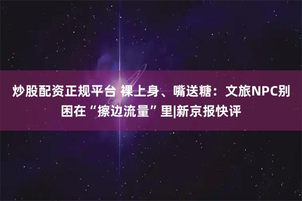 炒股配资正规平台 裸上身、嘴送糖：文旅NPC别困在“擦边流量”里|新京报快评