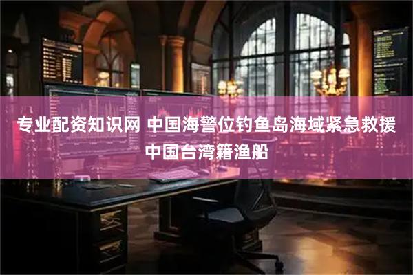专业配资知识网 中国海警位钓鱼岛海域紧急救援中国台湾籍渔船