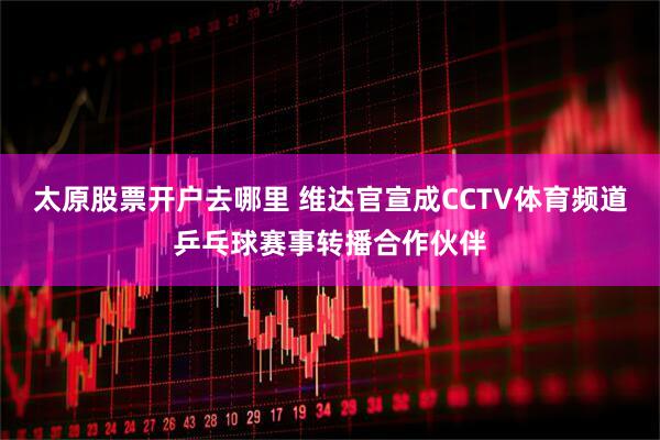 太原股票开户去哪里 维达官宣成CCTV体育频道乒乓球赛事转播合作伙伴